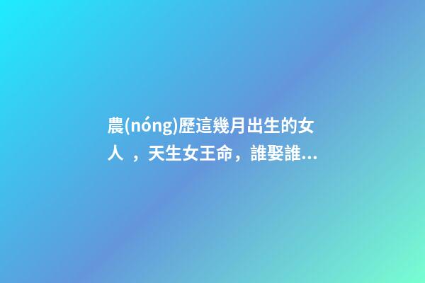 農(nóng)歷這幾月出生的女人，天生女王命，誰娶誰發(fā)財(cái)